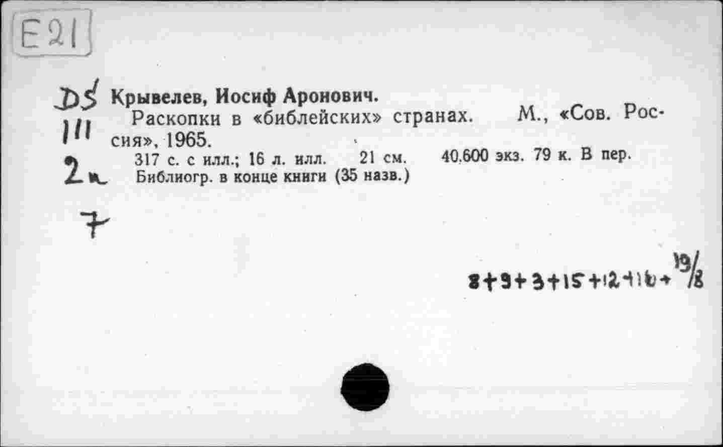 ﻿(E2Î
J)*» Крывелев, Иосиф Аронович.
... Раскопки в «библейских» странах.
• сия». 1965.
9\	317 с. с илл.; 16 л. илл. 21 см.
Дц. Библиогр. в конце книги (35 назв.)
M., «Сов. Рос-
40,600 экз. 79 к. В пер.
'S/
113+ 3+IS-+I2.-M* ІІ